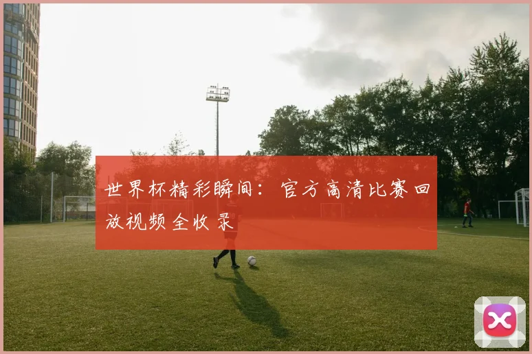 世界杯精彩瞬间：官方高清比赛回放视频全收录
