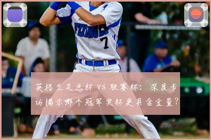 英格兰足总杯 vs 联赛杯：深度专访揭示哪个冠军奖杯更具含金量？