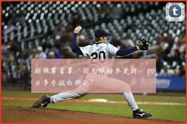 超级赛落幕,羽毛球榜单更新,积分争夺战白热化!