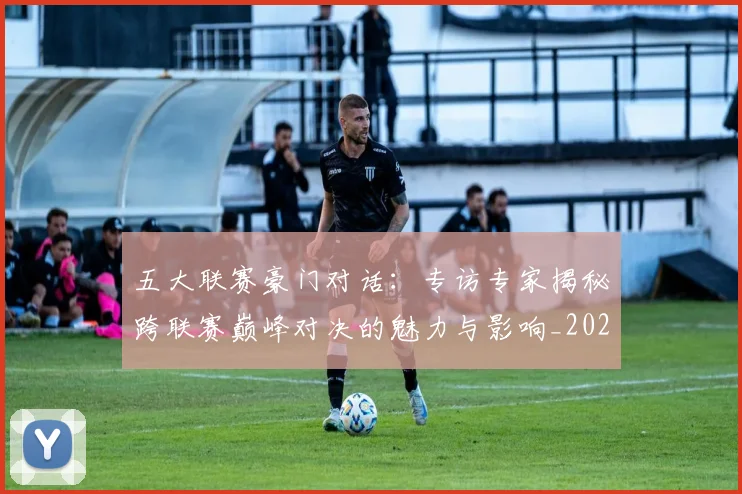 五大联赛豪门对话：专访专家揭秘跨联赛巅峰对决的魅力与影响_20260611141817